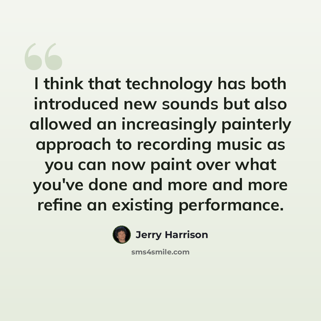 “I think that technology has both introduced new sounds but also allowed an increasingly painterly approach to recording music as you can now paint over what you've done and more and more refine an existing performance.” quote by Jerry Harrison
