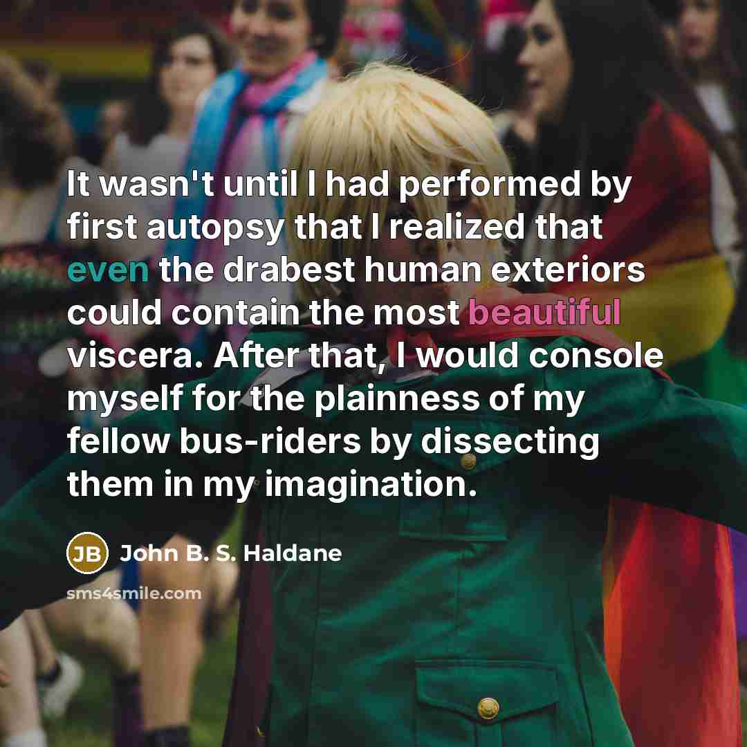 “It wasn't until I had performed by first autopsy that I realized that even the drabest human exteriors could contain the most beautiful viscera. After that, I would console myself for the plainness of my fellow bus-riders by dissecting them in my imagination.” quote by John B. S. Haldane