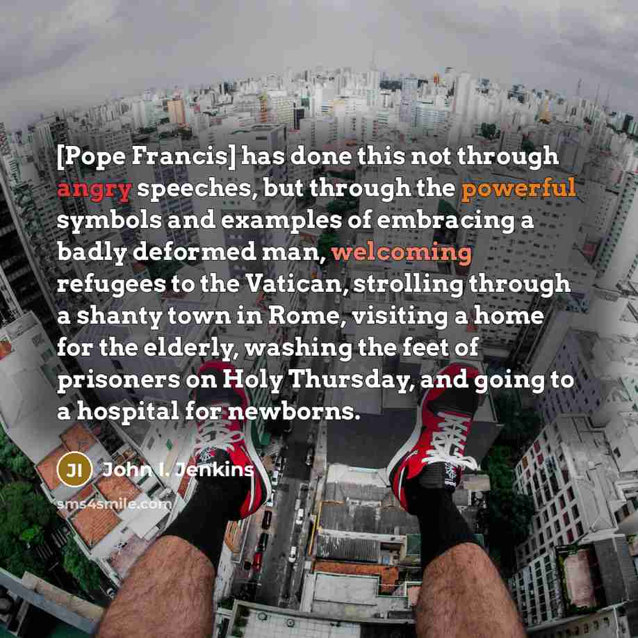 “[Pope Francis] has done this not through angry speeches, but through the powerful symbols and examples of embracing a badly deformed man, welcoming refugees to the Vatican, strolling through a shanty town in Rome, visiting a home for the elderly, washing the feet of prisoners on Holy Thursday, and…” quote by John I. Jenkins