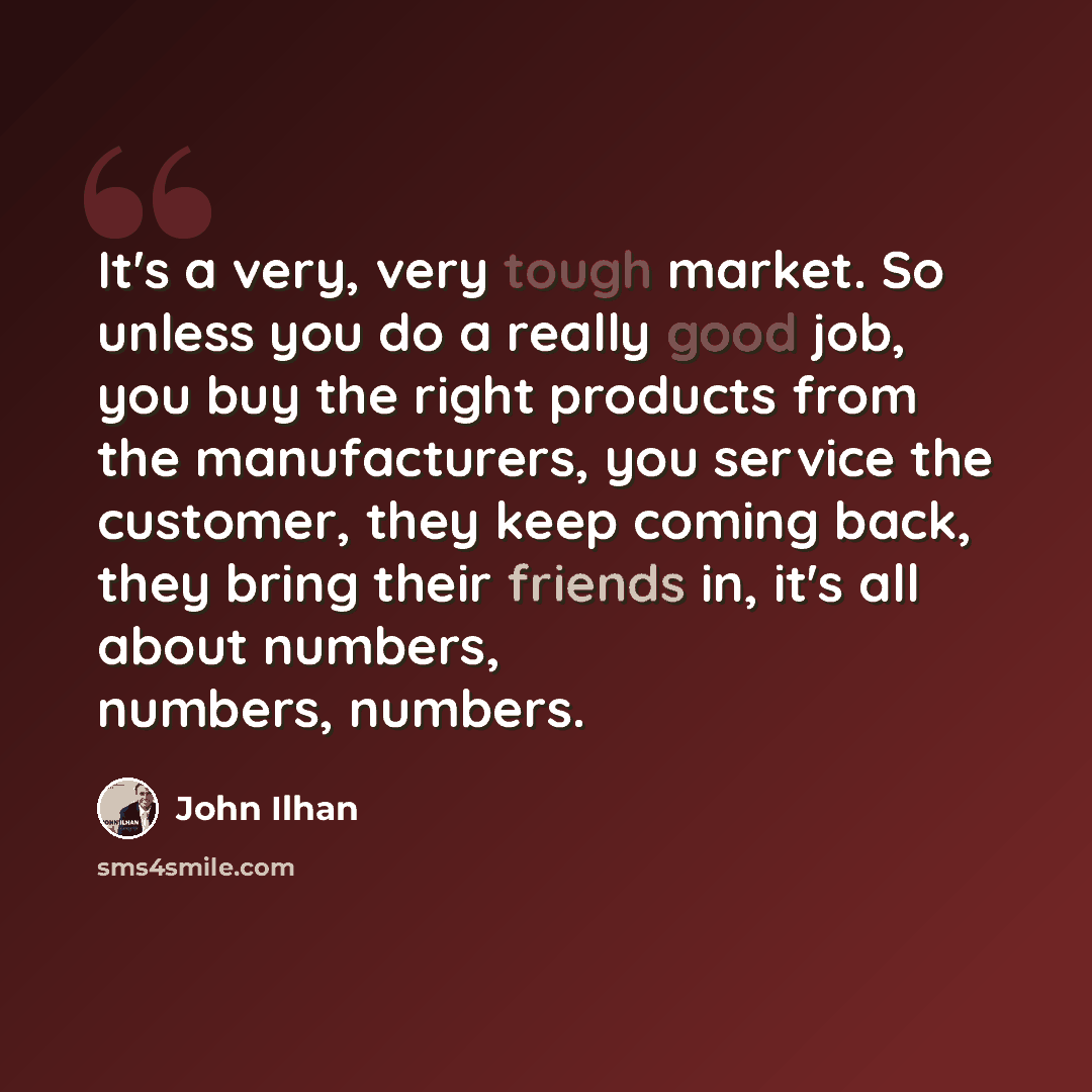 “It's a very, very tough market. So unless you do a really good job, you buy the right products from the manufacturers, you service the customer, they keep coming back, they bring their friends in, it's all about numbers, numbers, numbers.” quote by John Ilhan