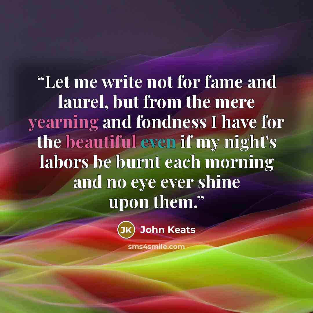 “Let me write not for fame and laurel, but from the mere yearning and fondness I have for the beautiful even if my night's labors be burnt each morning and no eye ever shine upon them.” quote by John Keats