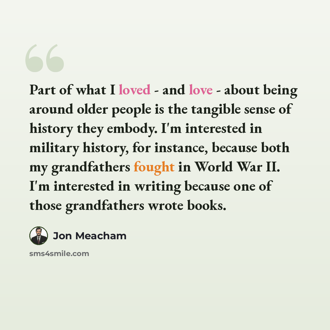 “Part of what I loved - and love - about being around older people is the tangible sense of history they embody. I'm interested in military history, for instance, because both my grandfathers fought in World War II. I'm interested in writing because one of those grandfathers wrote books.” quote by Jon Meacham