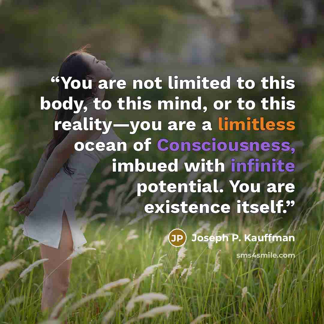 “You are not limited to this body, to this mind, or to this reality—you are a limitless ocean of Consciousness, imbued with infinite potential. You are existence itself.” quote by Joseph P. Kauffman