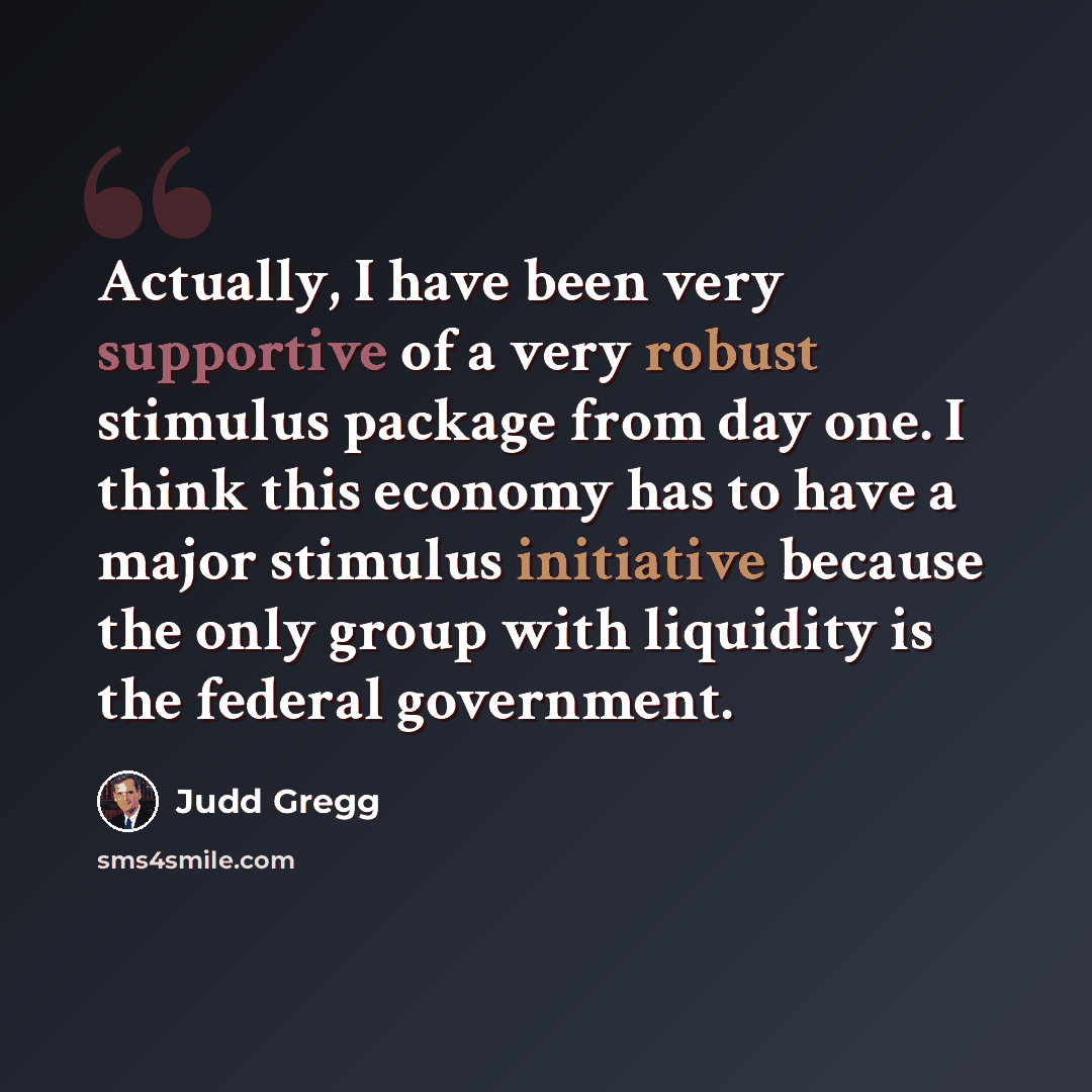 “Actually, I have been very supportive of a very robust stimulus package from day one. I think this economy has to have a major stimulus initiative because the only group with liquidity is the federal government.” quote by Judd Gregg