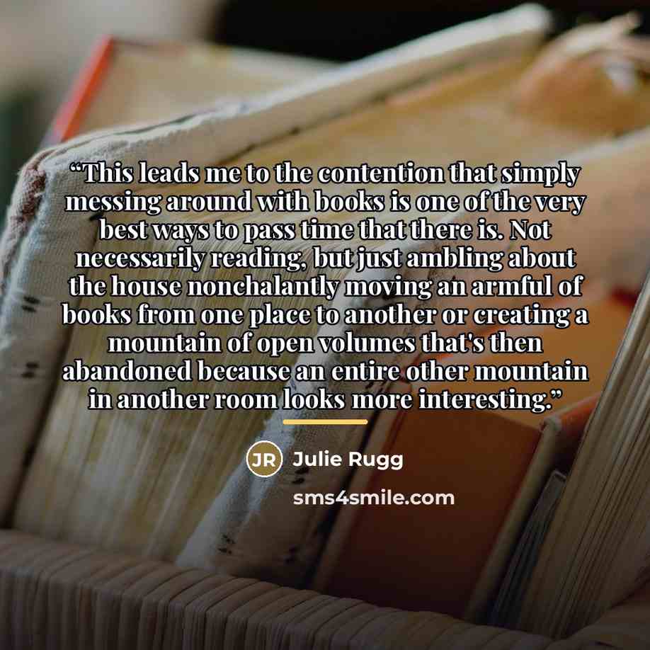 “This leads me to the contention that simply messing around with books is one of the very best ways to pass time that there is. Not necessarily reading, but just ambling about the house nonchalantly moving an armful of books from one place to another or creating a mountain of open volumes that's…” quote by Julie Rugg