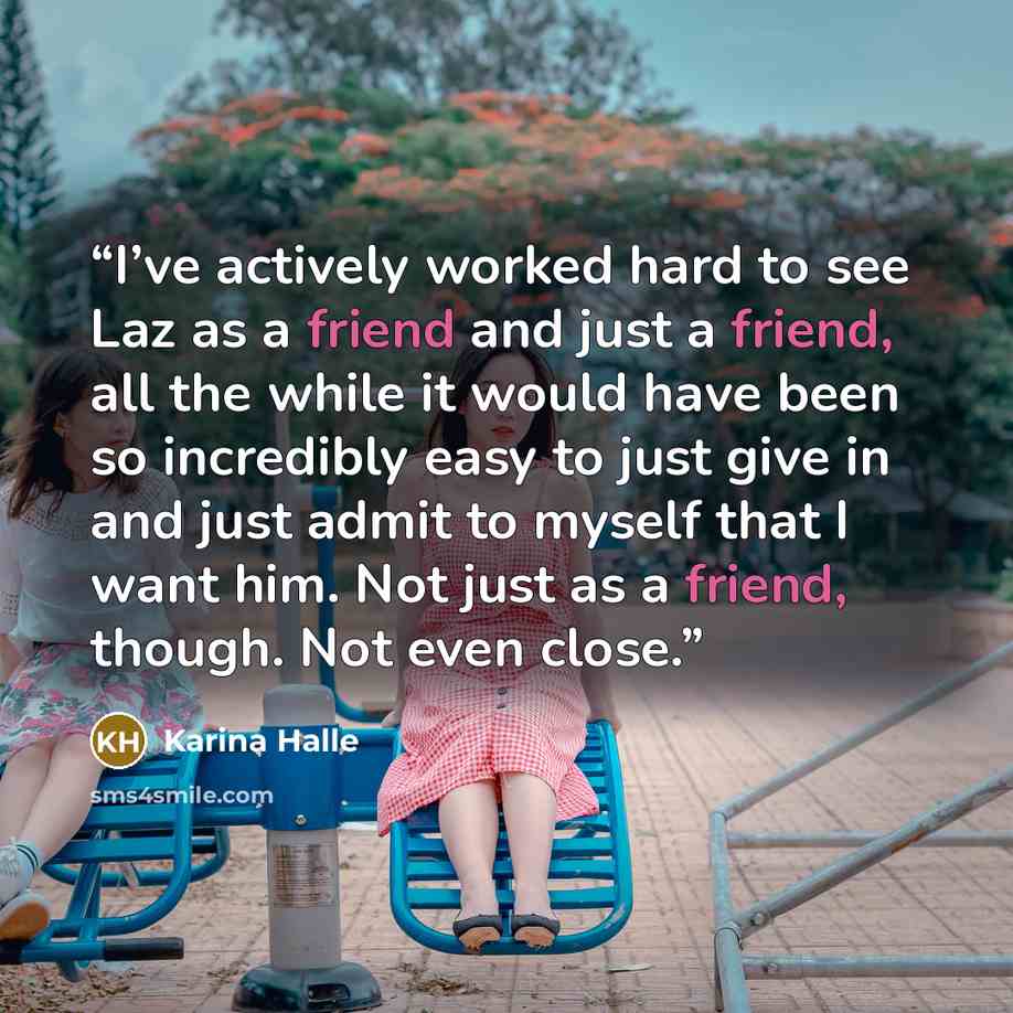 “I’ve actively worked hard to see Laz as a friend and just a friend, all the while it would have been so incredibly easy to just give in and just admit to myself that I want him. Not just as a friend, though. Not even close.” quote by Karina Halle