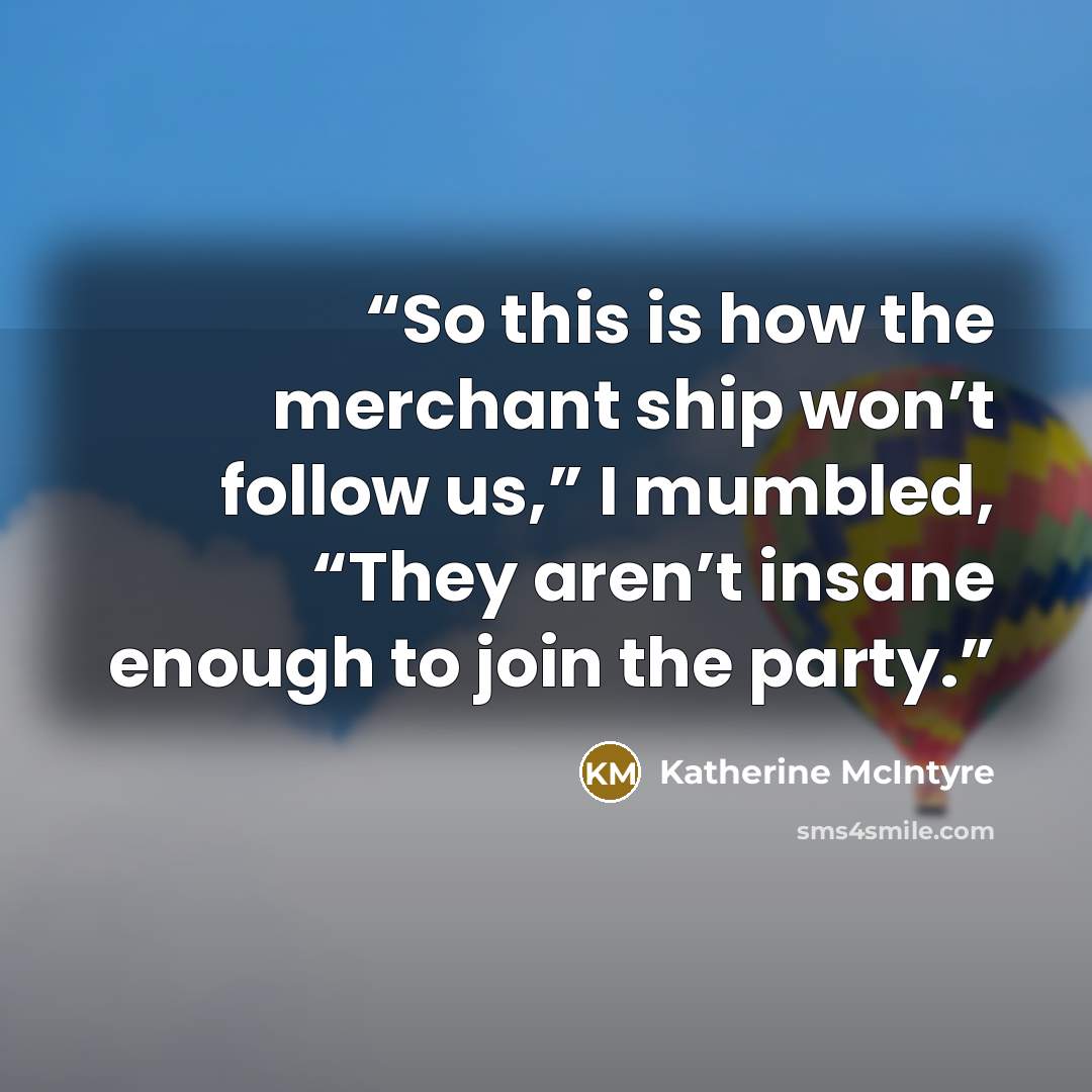 “So this is how the merchant ship won’t follow us,” I mumbled, “They aren’t insane enough to join the party.” quote by Katherine McIntyre