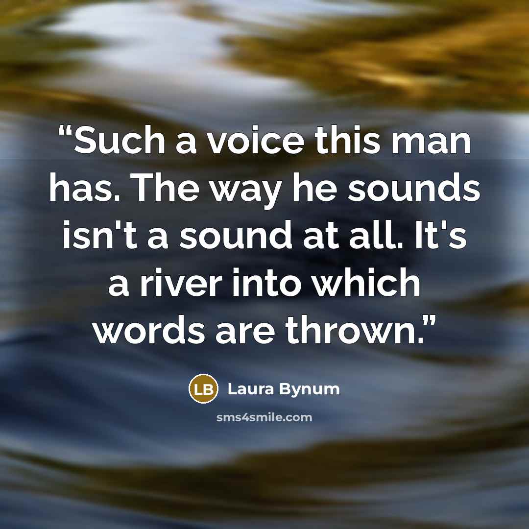 “Such a voice this man has. The way he sounds isn't a sound at all. It's a river into which words are thrown.” quote by Laura Bynum
