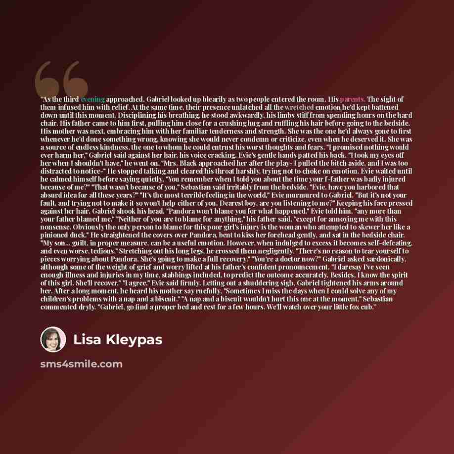 “As the third evening approached, Gabriel looked up blearily as two people entered the room. His parents. The sight of them infused him with relief. At the same time, their presence unlatched all the wretched emotion he'd kept battened down until this moment. Disciplining his breathing, he stood…” quote by Lisa Kleypas