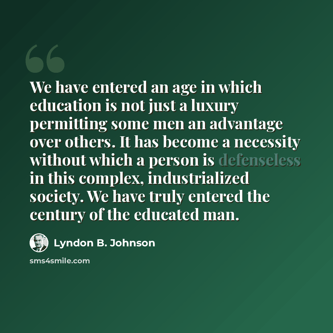 “We have entered an age in which education is not just a luxury permitting some men an advantage over others. It has become a necessity without which a person is defenseless in this complex, industrialized society. We have truly entered the century of the educated man.” quote by Lyndon B. Johnson