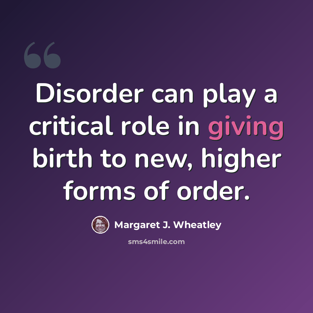 “Disorder can play a critical role in giving birth to new, higher forms of order.” quote by Margaret J. Wheatley