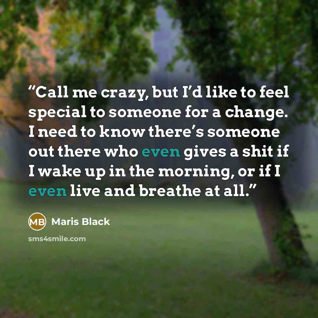 “Call me crazy, but I’d like to feel special to someone for a change. I need to know there’s someone out there who even gives a shit if I wake up in the morning, or if I even live and breathe at all.” quote by Maris Black