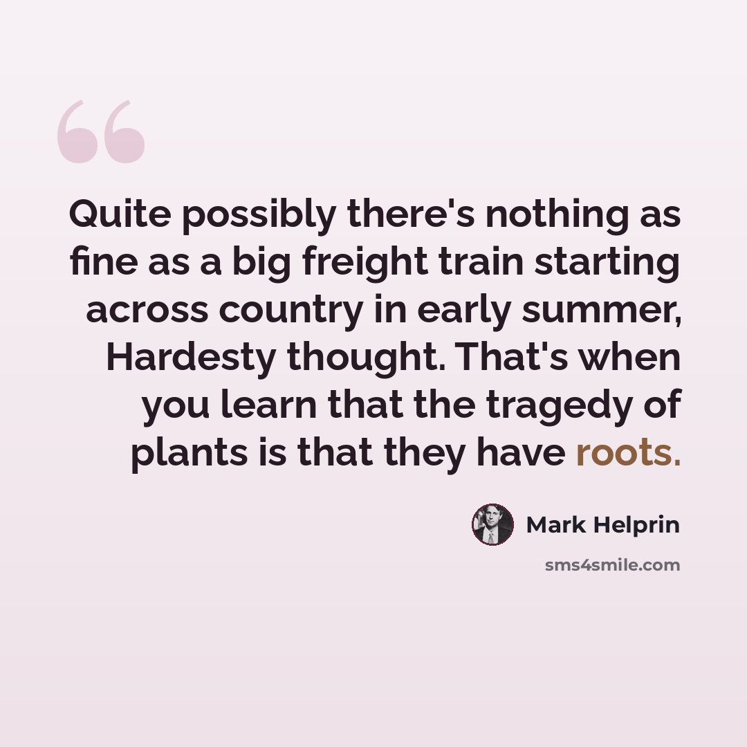 “Quite possibly there's nothing as fine as a big freight train starting across country in early summer, Hardesty thought. That's when you learn that the tragedy of plants is that they have roots.” quote by Mark Helprin