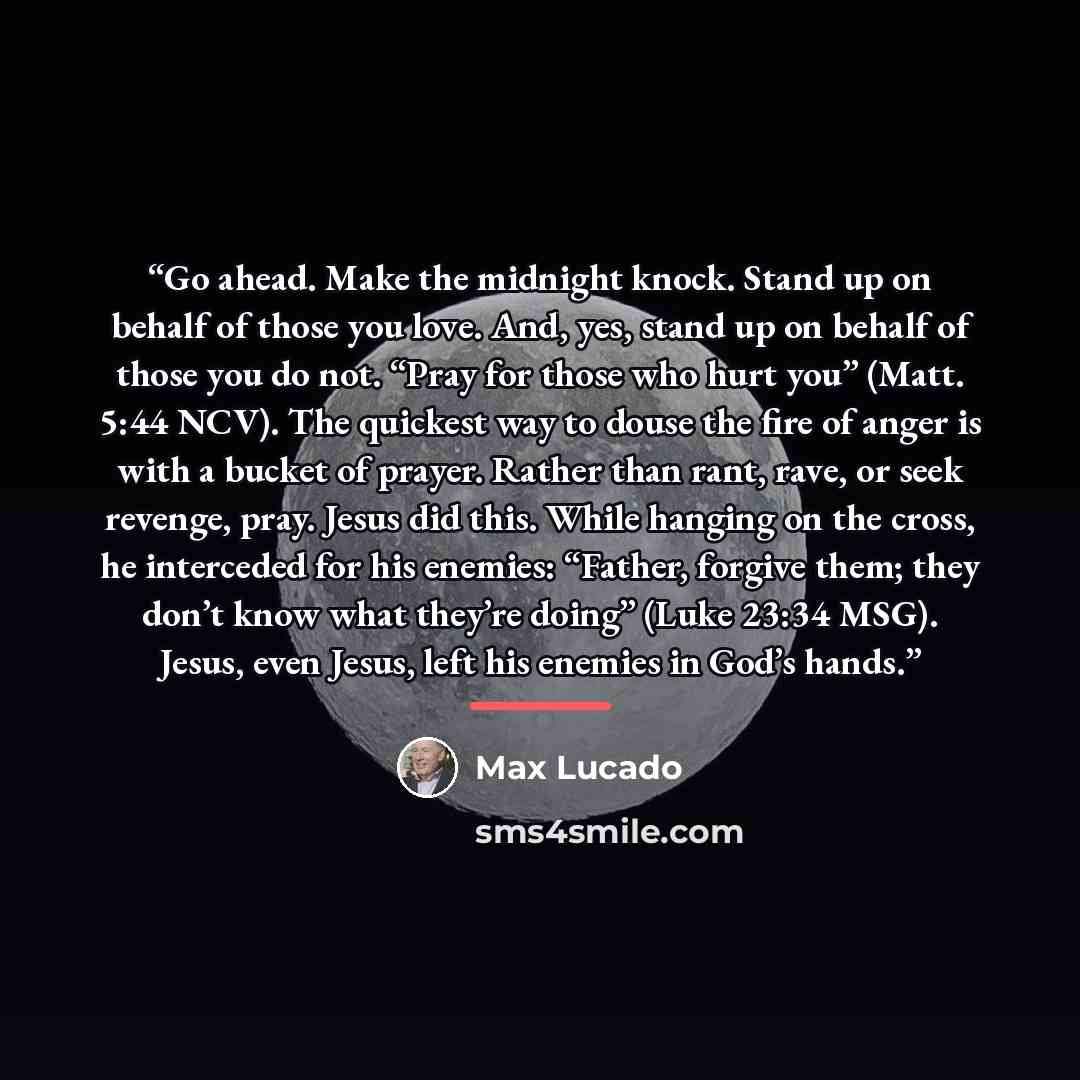 “Go ahead. Make the midnight knock. Stand up on behalf of those you love. And, yes, stand up on behalf of those you do not. “Pray for those who hurt you” (Matt. 5:44 NCV). The quickest way to douse the fire of anger is with a bucket of prayer. Rather than rant, rave, or seek revenge, pray. Jesus…” quote by Max Lucado