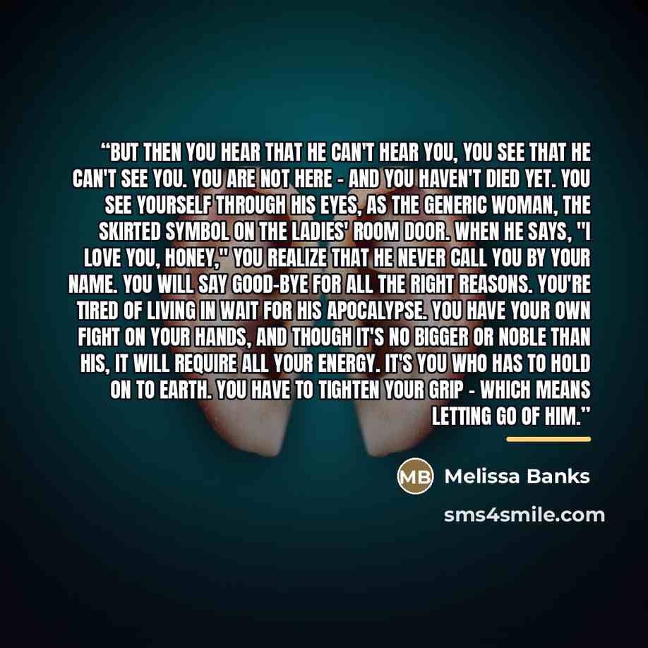 “But then you hear that he can't hear you, you see that he can't see you. You are not here - and you haven't died yet. You see yourself through his eyes, as The Generic Woman, the skirted symbol on the ladies' room door. When he says, "I love you, honey," you realize that he never call you by your…” quote by Melissa Banks