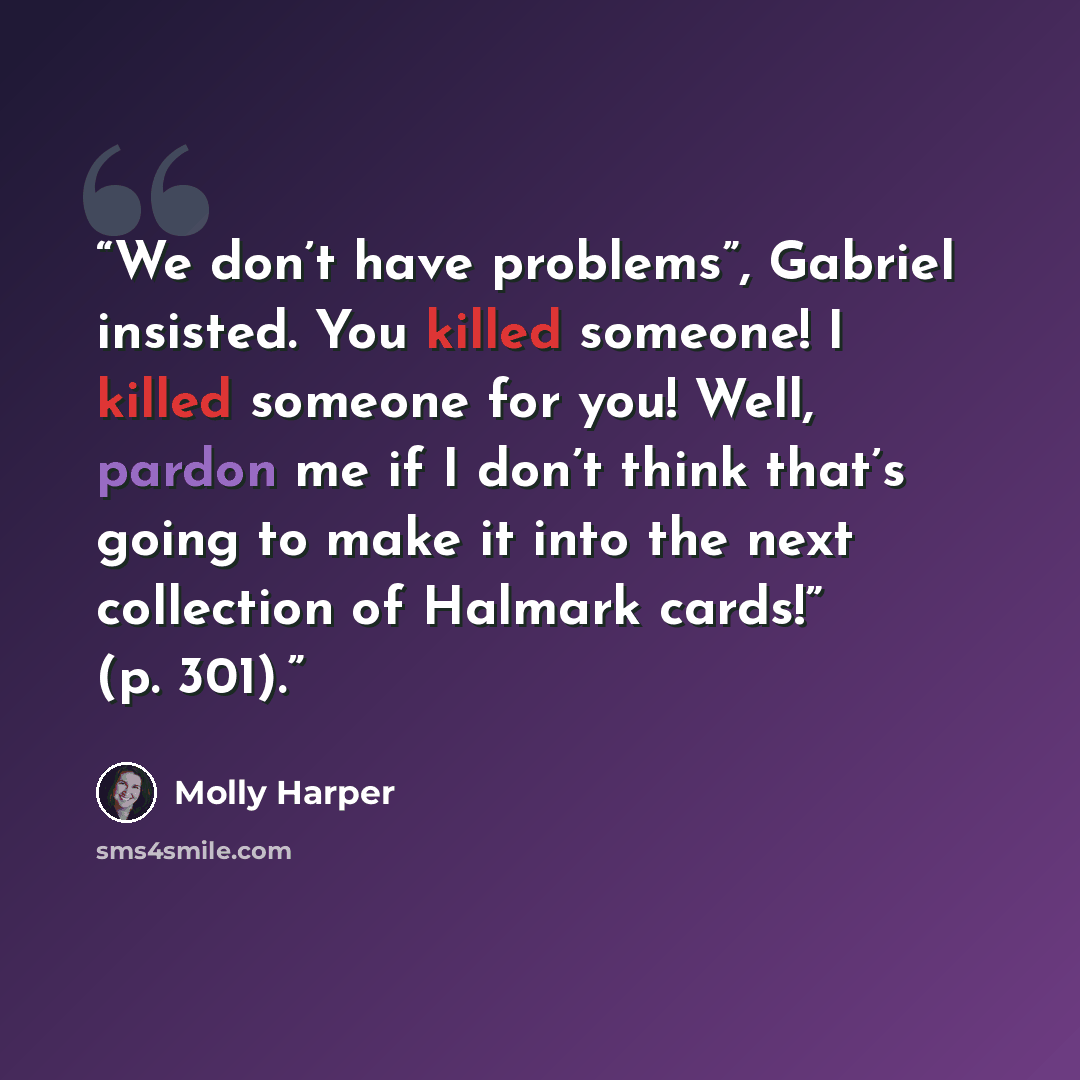 “We don’t have problems”, Gabriel insisted. You killed someone! I killed someone for you! Well, pardon me if I don’t think that’s going to make it into the next collection of Halmark cards!” (p. 301).” quote by Molly Harper