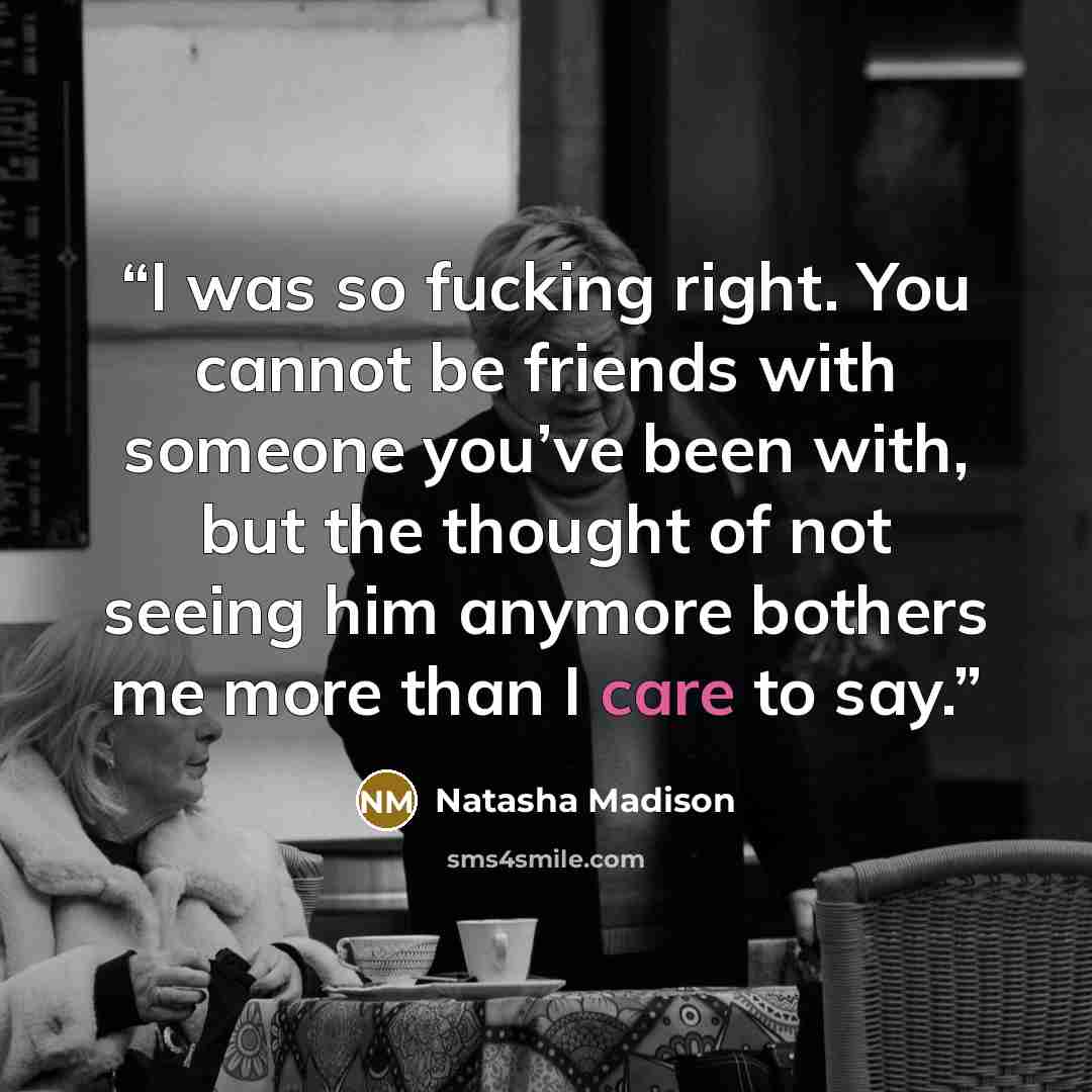 “I was so fucking right. You cannot be friends with someone you’ve been with, but the thought of not seeing him anymore bothers me more than I care to say.” quote by Natasha Madison