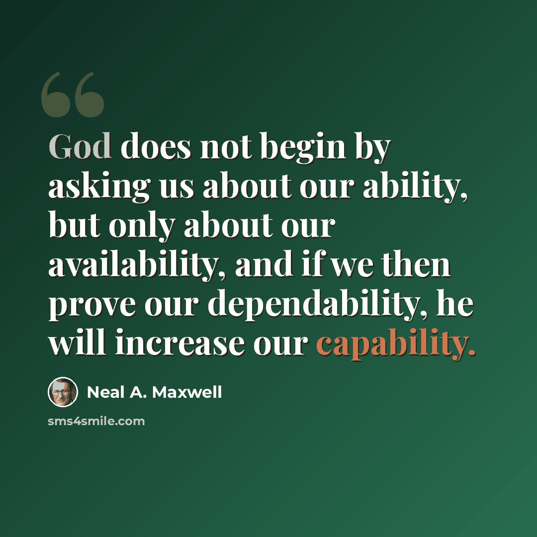 “God does not begin by asking us about our ability, but only about our availability, and if we then prove our dependability, he will increase our capability.” quote by Neal A. Maxwell