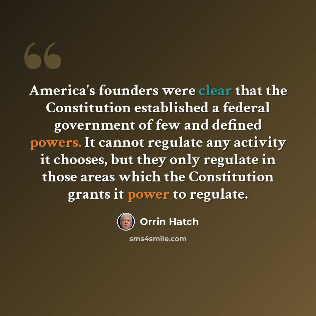 “America's founders were clear that the Constitution established a federal government of few and defined powers. It cannot regulate any activity it chooses, but they only regulate in those areas which the Constitution grants it power to regulate.” quote by Orrin Hatch