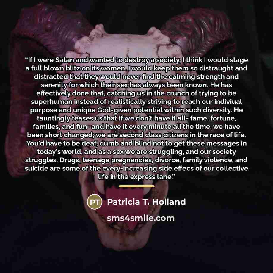 “If I were Satan and wanted to destroy a society, I think I would stage a full blown blitz on its women. I would keep them so distraught and distracted that they would never find the calming strength and serenity for which their sex has always been known. He has effectively done that, catching us…” quote by Patricia T. Holland