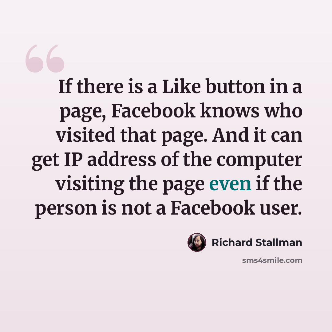 “If there is a Like button in a page, Facebook knows who visited that page. And it can get IP address of the computer visiting the page even if the person is not a Facebook user.” quote by Richard Stallman