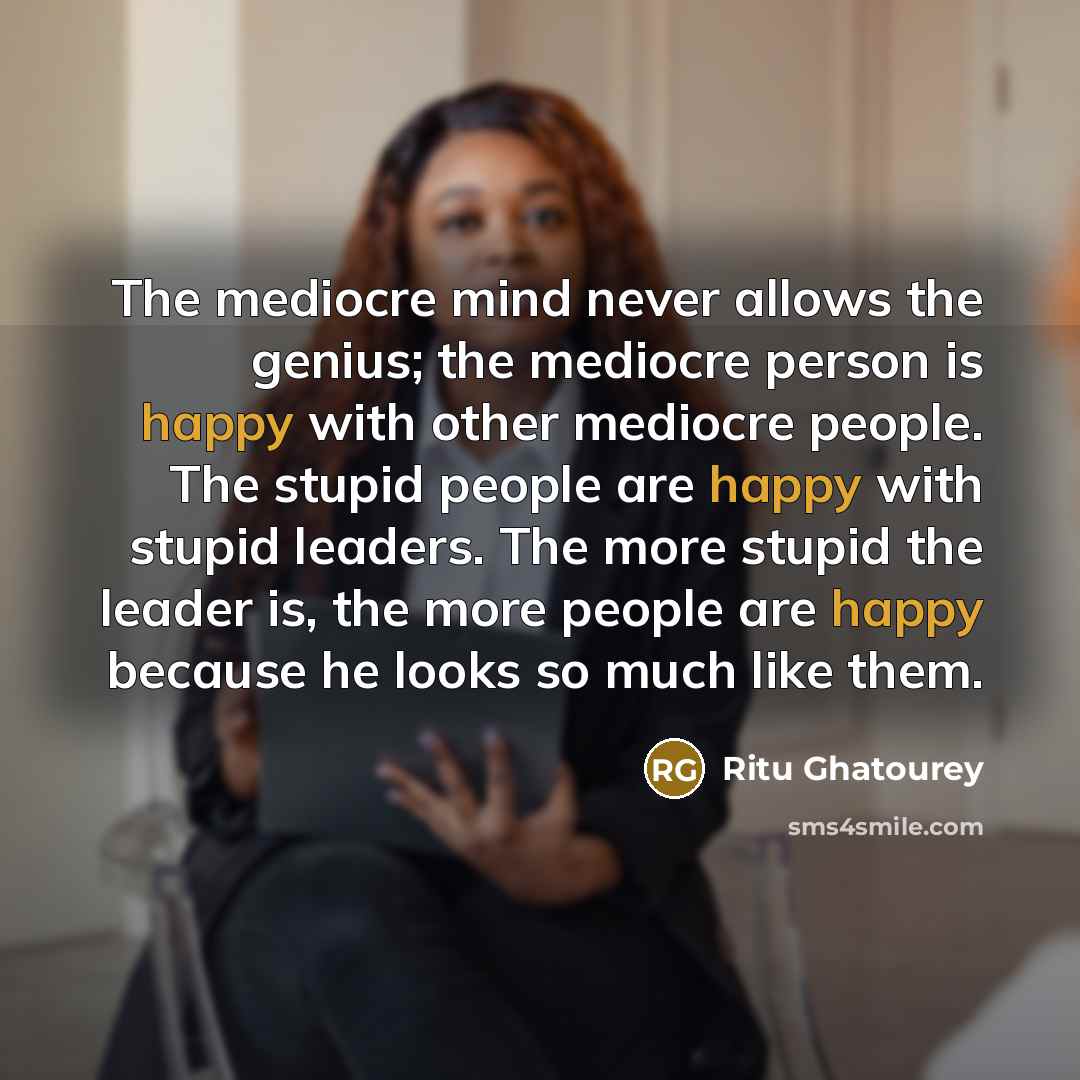 “The mediocre mind never allows the genius; the mediocre person is happy with other mediocre people. The stupid people are happy with stupid leaders. The more stupid the leader is, the more people are happy because he looks so much like them.” quote by Ritu Ghatourey