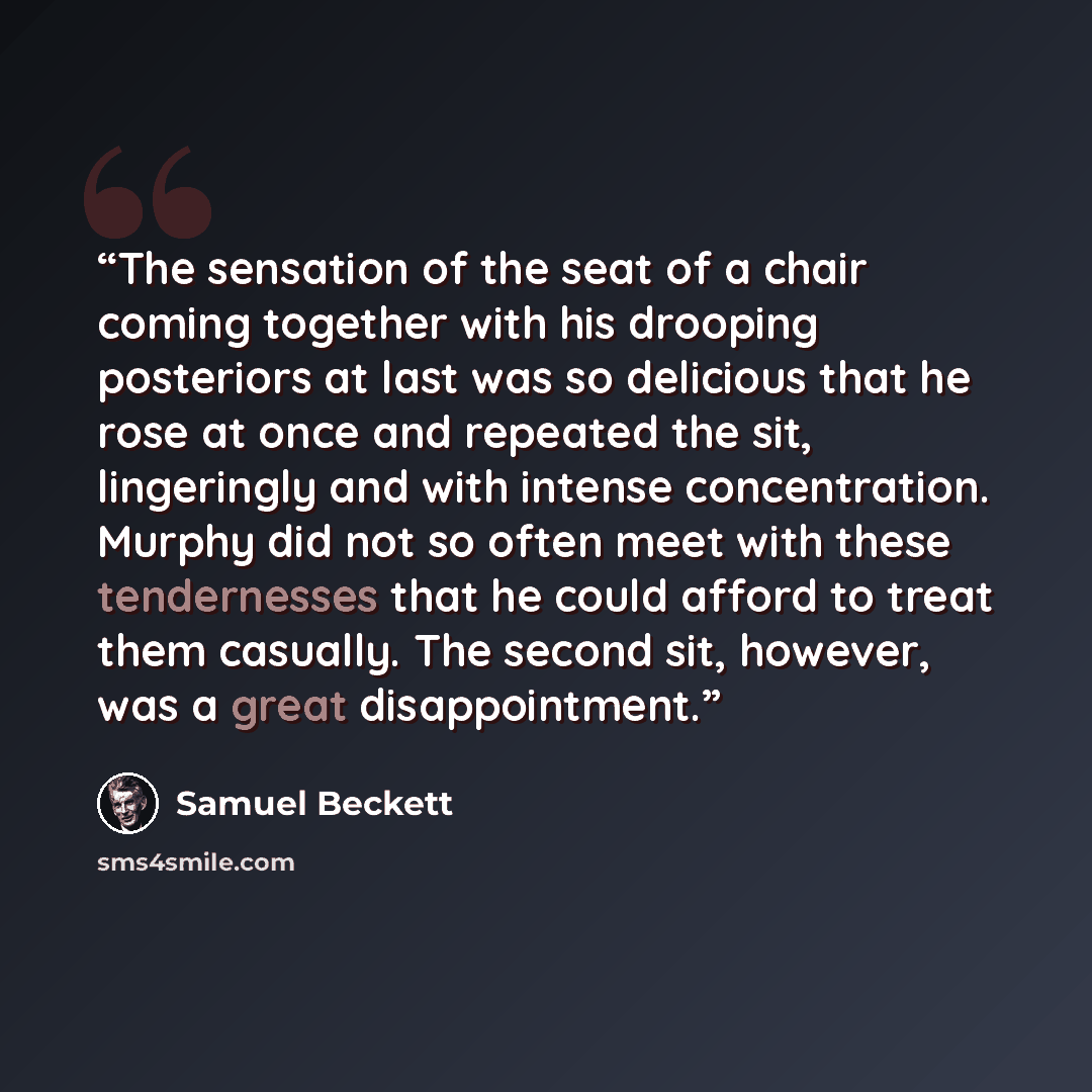 “The sensation of the seat of a chair coming together with his drooping posteriors at last was so delicious that he rose at once and repeated the sit, lingeringly and with intense concentration. Murphy did not so often meet with these tendernesses that he could afford to treat them casually. The…” quote by Samuel Beckett