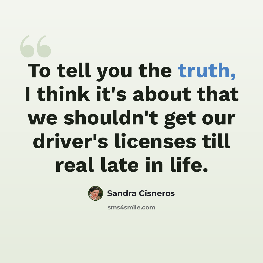 “To tell you the truth, I think it's about that we shouldn't get our driver's licenses till real late in life.” quote by Sandra Cisneros