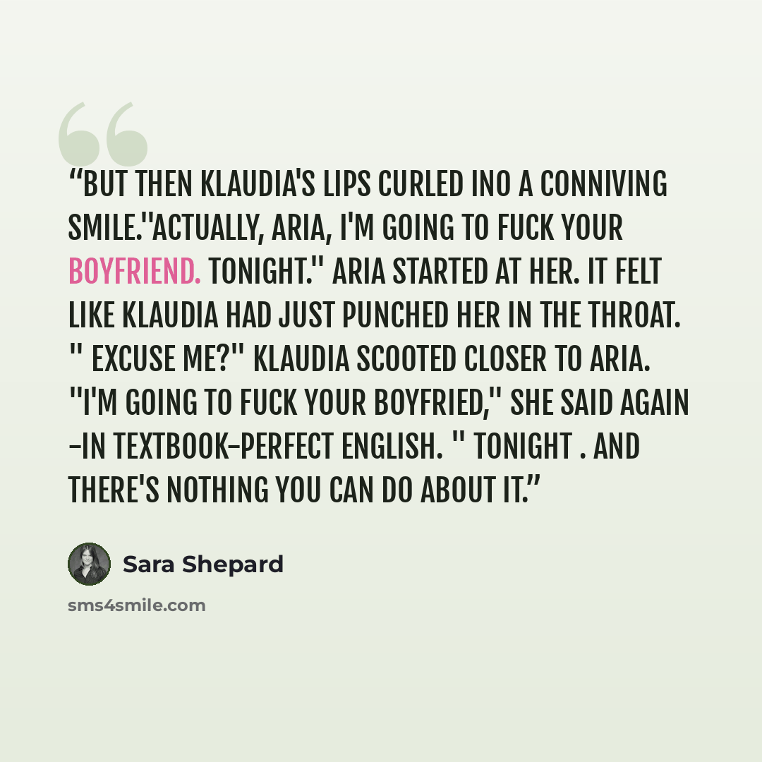 “But then Klaudia's lips curled ino a conniving smile."Actually, Aria, I'm going to fuck your boyfriend. Tonight." Aria started at her. It felt like Klaudia had just punched her in the throat. " Excuse me?" Klaudia scooted closer to Aria. "I'm going to fuck your boyfried," she said again -in…” quote by Sara Shepard