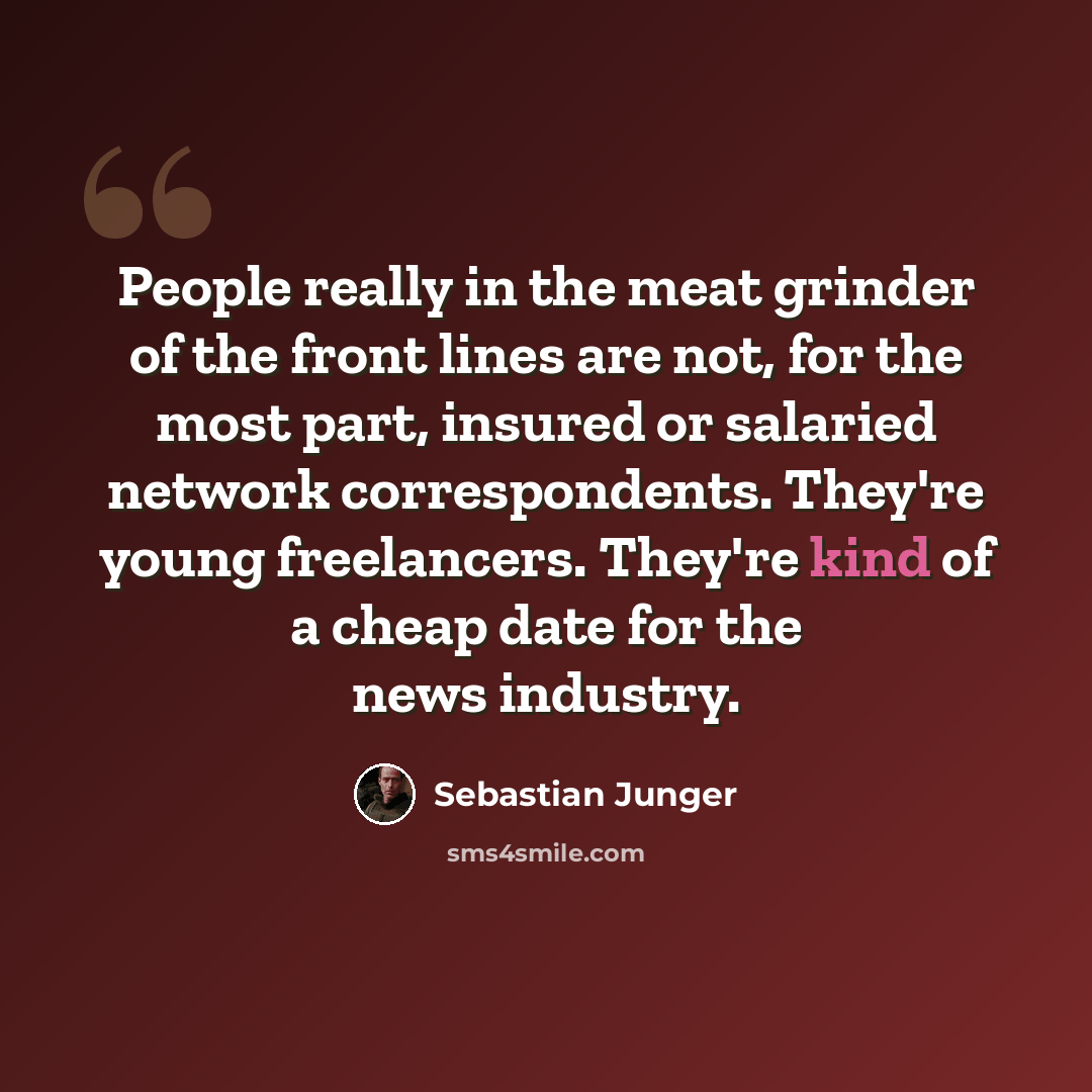 “People really in the meat grinder of the front lines are not, for the most part, insured or salaried network correspondents. They're young freelancers. They're kind of a cheap date for the news industry.” quote by Sebastian Junger