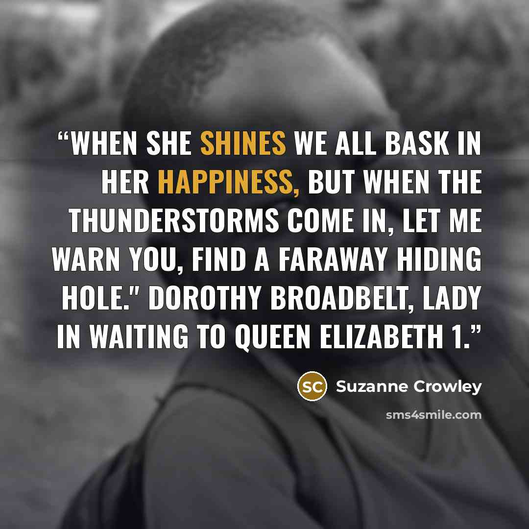 “When she shines we all bask in her happiness, but when the thunderstorms come in, let me warn you, find a faraway hiding hole." Dorothy Broadbelt, lady in waiting to Queen Elizabeth 1.” quote by Suzanne Crowley