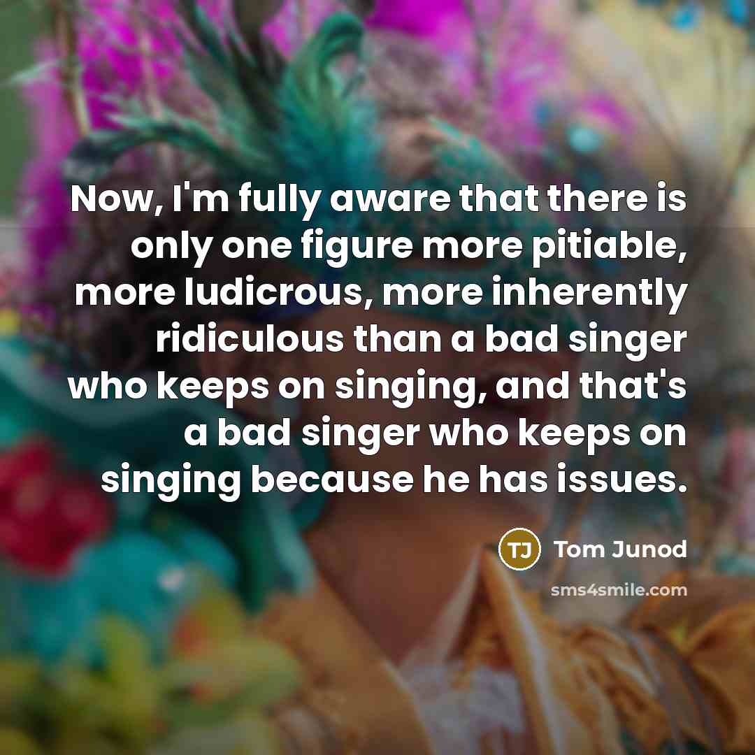 “Now, I'm fully aware that there is only one figure more pitiable, more ludicrous, more inherently ridiculous than a bad singer who keeps on singing, and that's a bad singer who keeps on singing because he has issues.” quote by Tom Junod