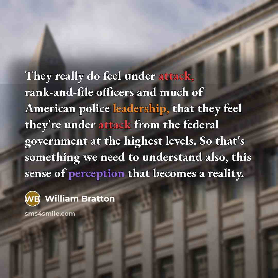 “They really do feel under attack, rank-and-file officers and much of American police leadership, that they feel they're under attack from the federal government at the highest levels. So that's something we need to understand also, this sense of perception that becomes a reality.” quote by William Bratton