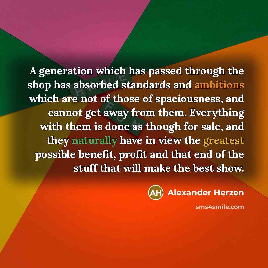 “A generation which has passed through the shop has absorbed standards and ambitions which are not of those of spaciousness, and cannot get away from them. Everything with them is done as though for sale, and they naturally have in view the greatest possible benefit, profit and that end of the…” quote by Alexander Herzen