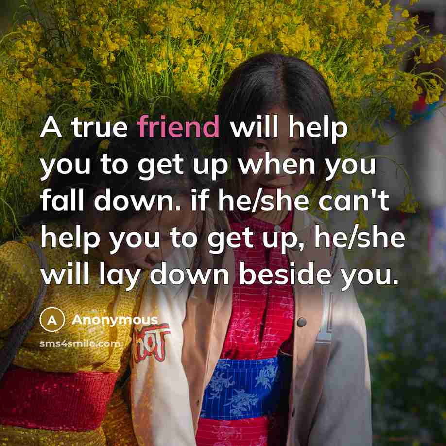 “A true friend will help you to get up when you fall down. if he/she can't help you to get up, he/she will lay down beside you.” quote by Anonymous
