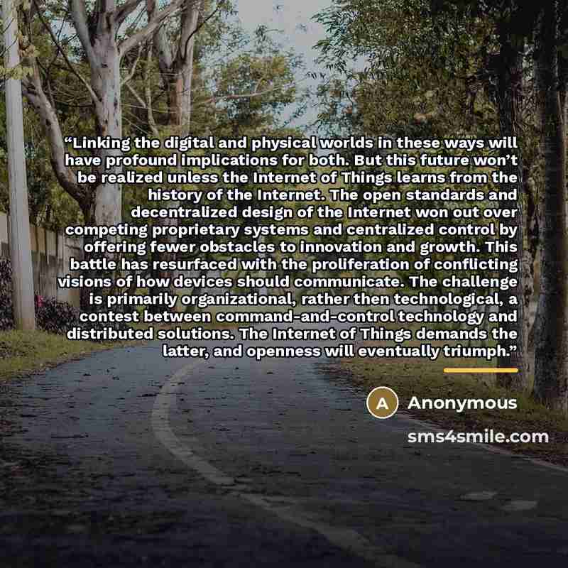 “Linking the digital and physical worlds in these ways will have profound implications for both. But this future won’t be realized unless the Internet of Things learns from the history of the Internet. The open standards and decentralized design of the Internet won out over competing proprietary…” quote by Anonymous