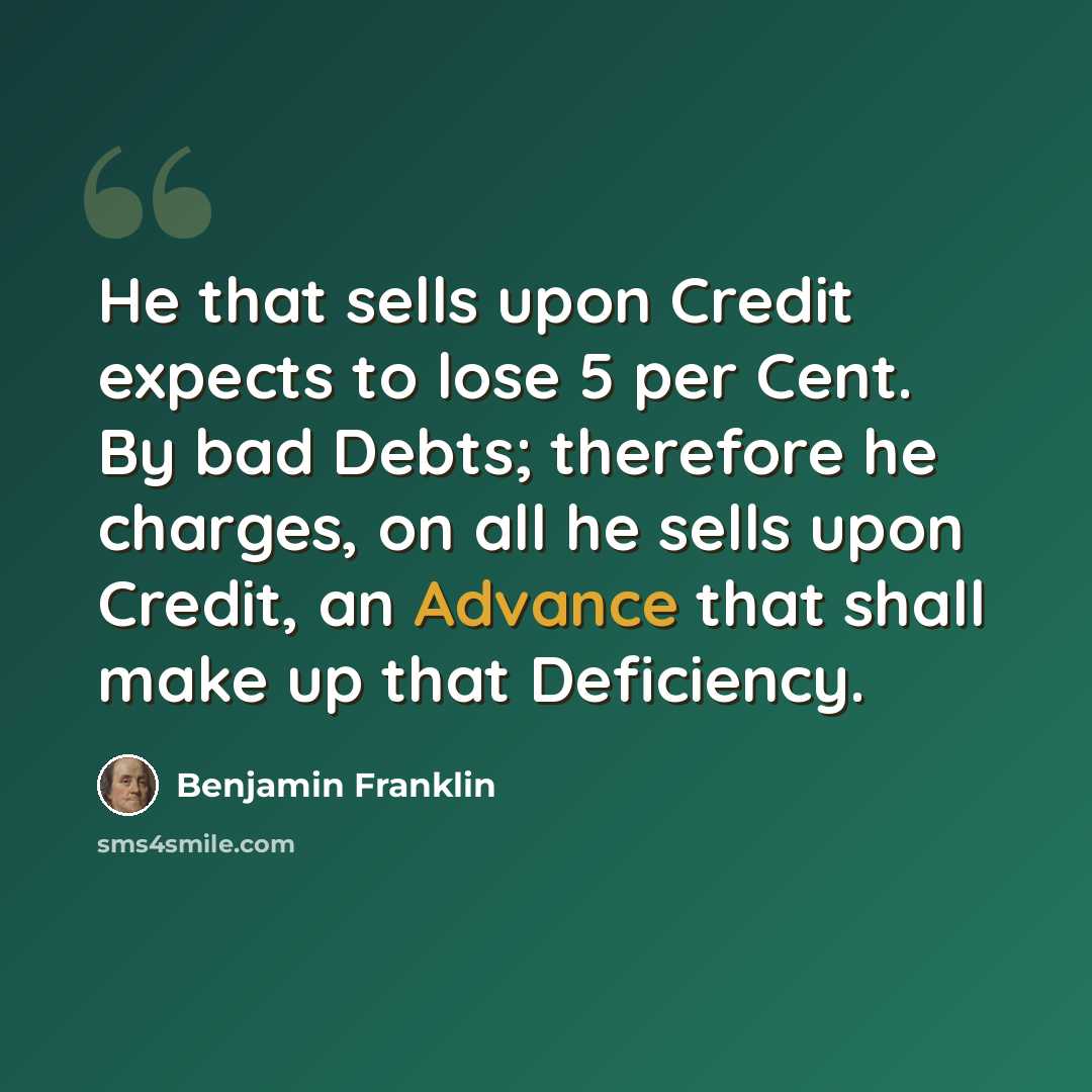 “He that sells upon Credit expects to lose 5 per Cent. By bad Debts; therefore he charges, on all he sells upon Credit, an Advance that shall make up that Deficiency.” quote by Benjamin Franklin