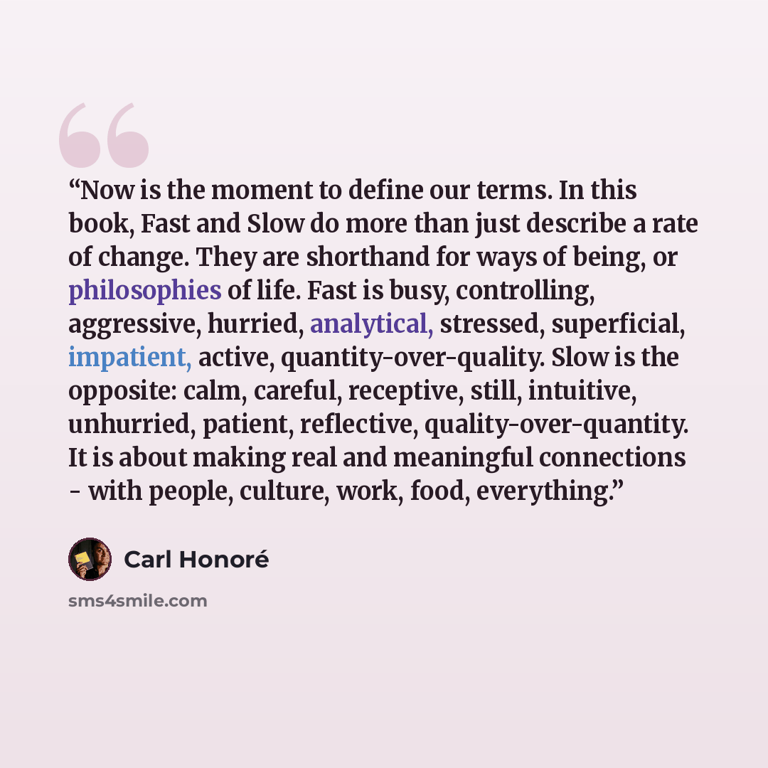 “Now is the moment to define our terms. In this book, Fast and Slow do more than just describe a rate of change. They are shorthand for ways of being, or philosophies of life. Fast is busy, controlling, aggressive, hurried, analytical, stressed, superficial, impatient, active…” quote by Carl Honoré