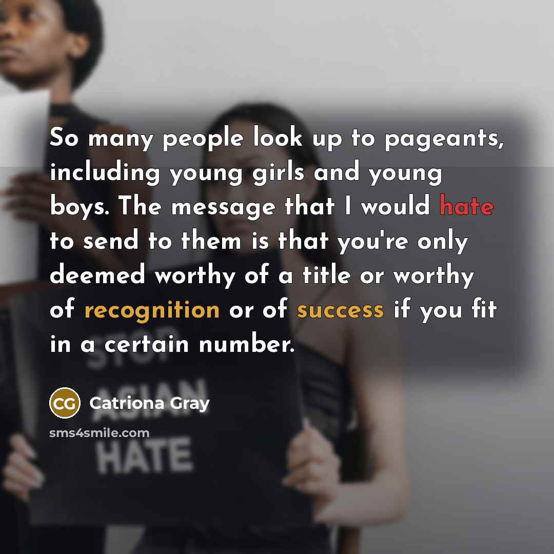 “So many people look up to pageants, including young girls and young boys. The message that I would hate to send to them is that you're only deemed worthy of a title or worthy of recognition or of success if you fit in a certain number.” quote by Catriona Gray