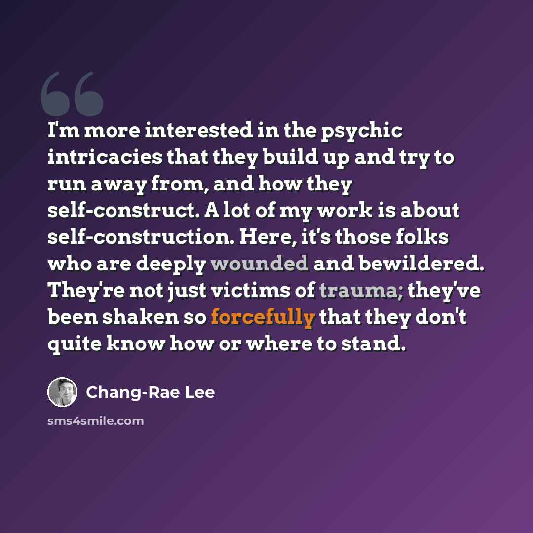 “I'm more interested in the psychic intricacies that they build up and try to run away from, and how they self-construct. A lot of my work is about self-construction. Here, it's those folks who are deeply wounded and bewildered. They're not just victims of trauma; they've been shaken so forcefully…” quote by Chang-Rae Lee