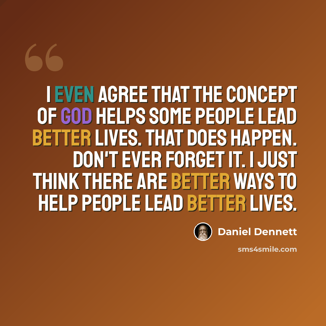 “I even agree that the concept of god helps some people lead better lives. That does happen. Don't ever forget it. I just think there are better ways to help people lead better lives.” quote by Daniel Dennett
