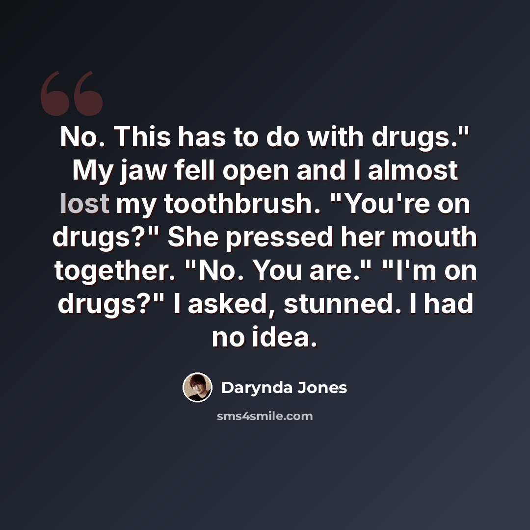 “No. This has to do with drugs." My jaw fell open and I almost lost my toothbrush. "You're on drugs?" She pressed her mouth together. "No. You are." "I'm on drugs?" I asked, stunned. I had no idea.” quote by Darynda Jones