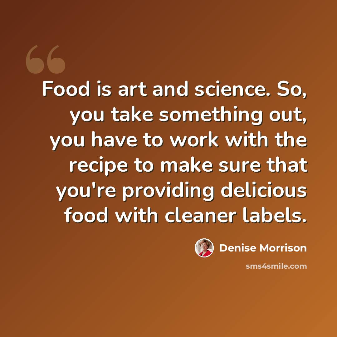“Food is art and science. So, you take something out, you have to work with the recipe to make sure that you're providing delicious food with cleaner labels.” quote by Denise Morrison