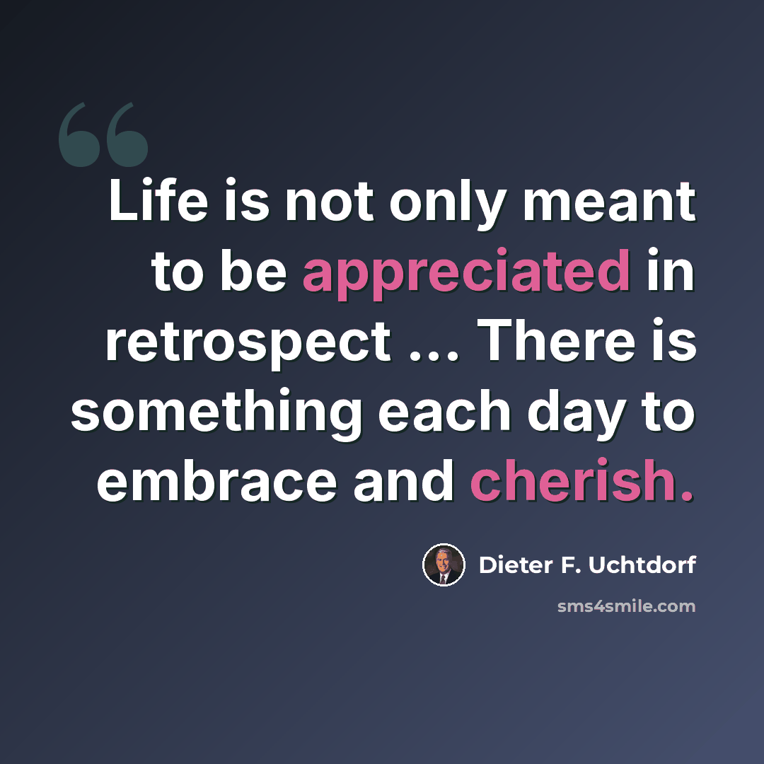 “Life is not only meant to be appreciated in retrospect ... There is something each day to embrace and cherish.” quote by Dieter F. Uchtdorf
