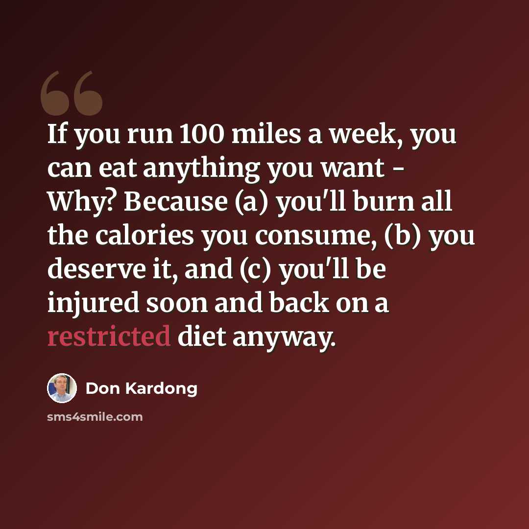“If you run 100 miles a week, you can eat anything you want - Why? Because (a) you'll burn all the calories you consume, (b) you deserve it, and (c) you'll be injured soon and back on a restricted diet anyway.” quote by Don Kardong