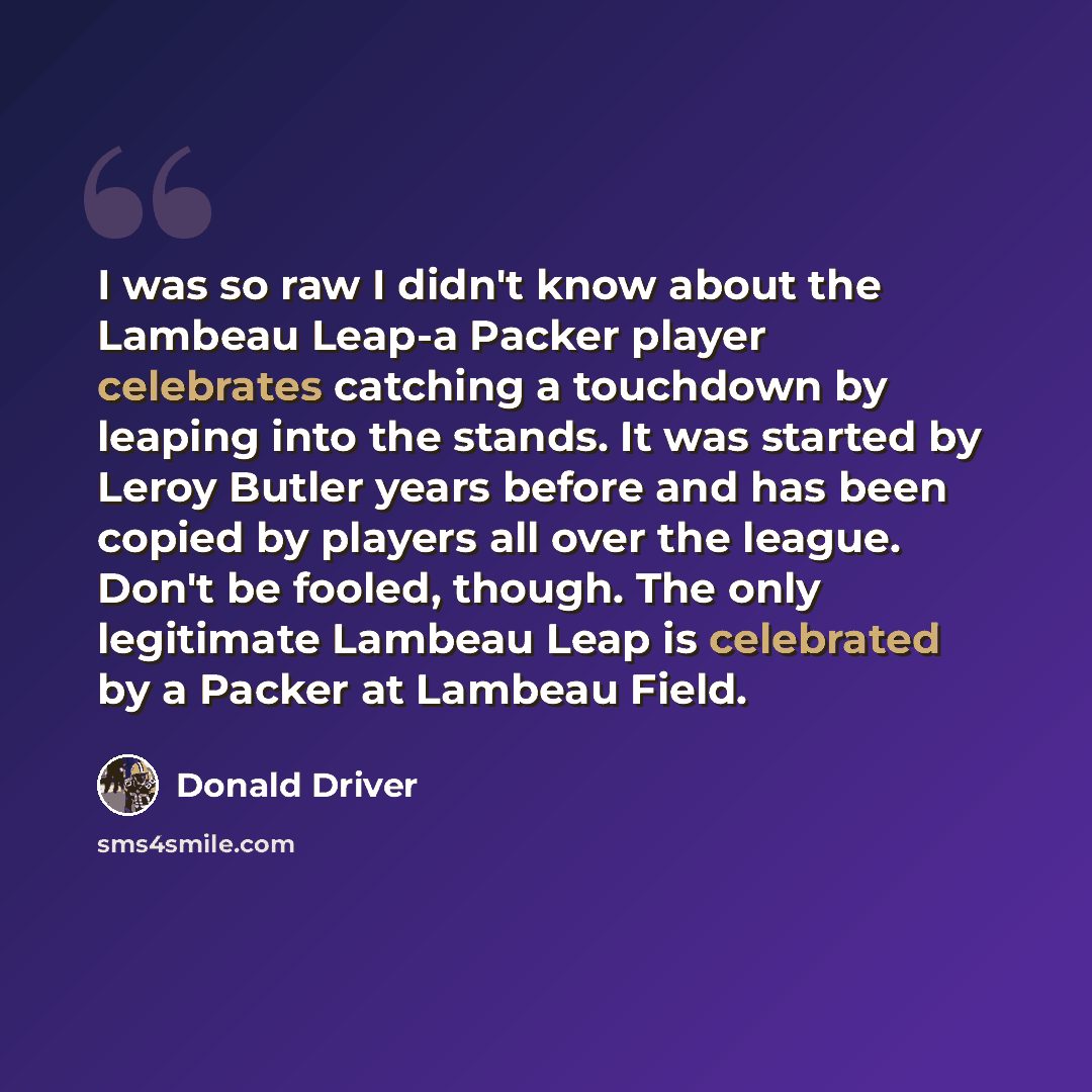 “I was so raw I didn't know about the Lambeau Leap-a Packer player celebrates catching a touchdown by leaping into the stands. It was started by Leroy Butler years before and has been copied by players all over the league. Don't be fooled, though. The only legitimate Lambeau Leap is celebrated by a…” quote by Donald Driver
