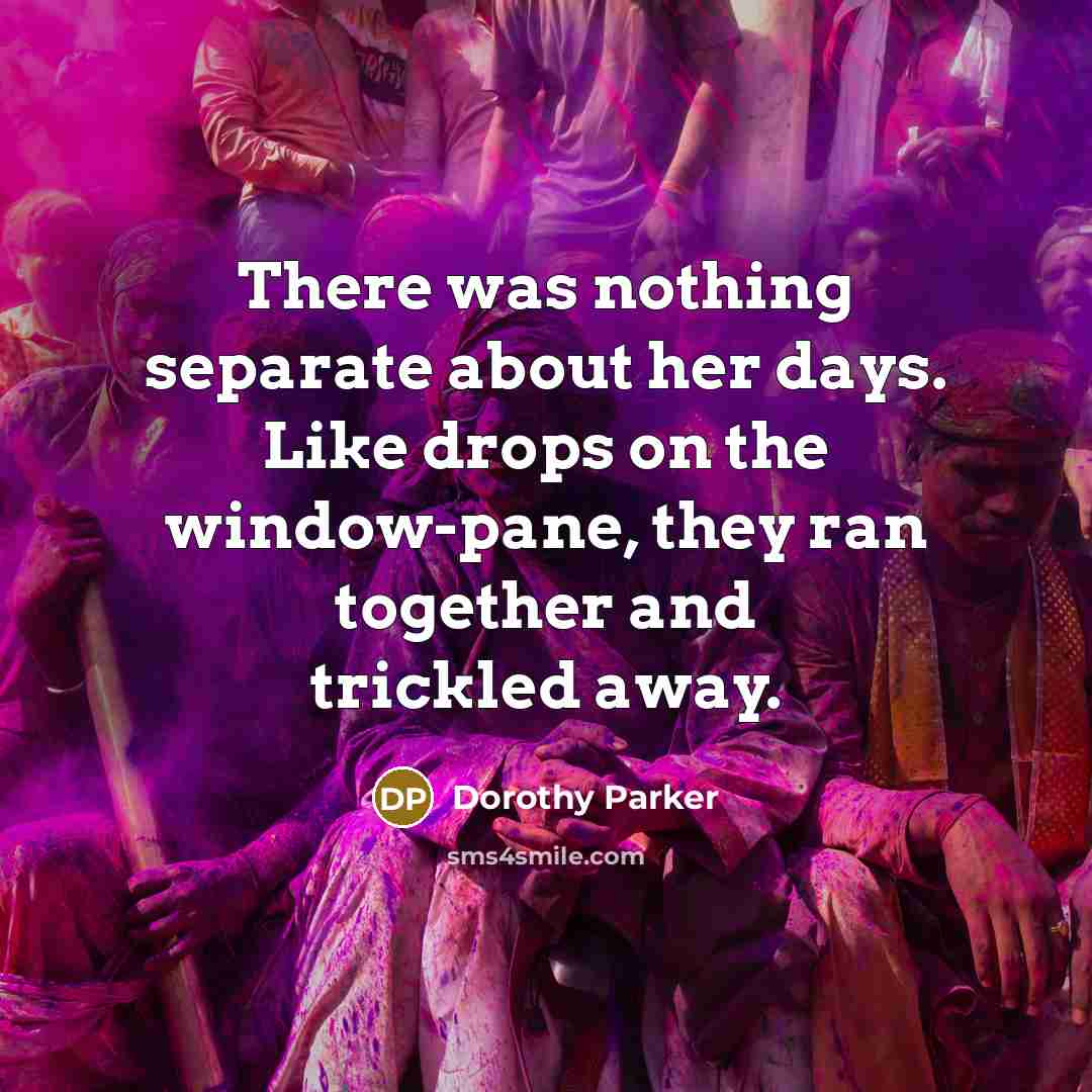 “There was nothing separate about her days. Like drops on the window-pane, they ran together and trickled away.” quote by Dorothy Parker