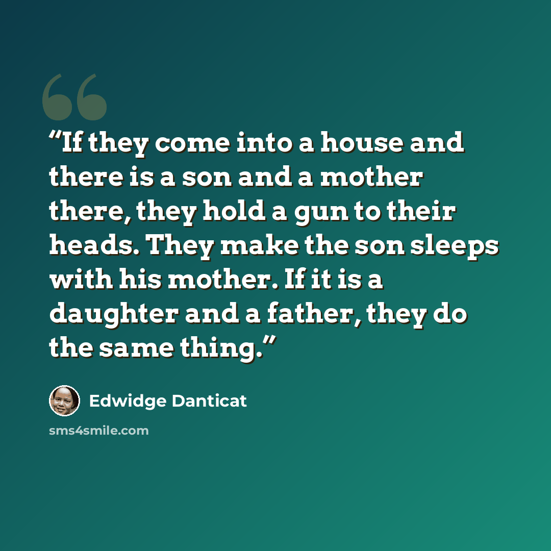 “If they come into a house and there is a son and a mother there, they hold a gun to their heads. They make the son sleeps with his mother. If it is a daughter and a father, they do the same thing.” quote by Edwidge Danticat