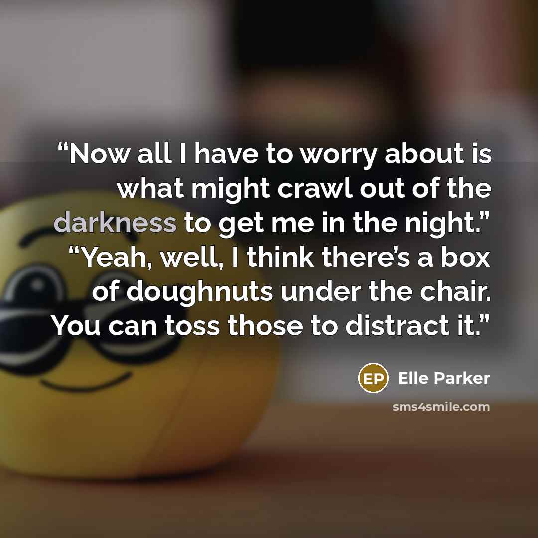 “Now all I have to worry about is what might crawl out of the darkness to get me in the night.” “Yeah, well, I think there’s a box of doughnuts under the chair. You can toss those to distract it.” quote by Elle Parker