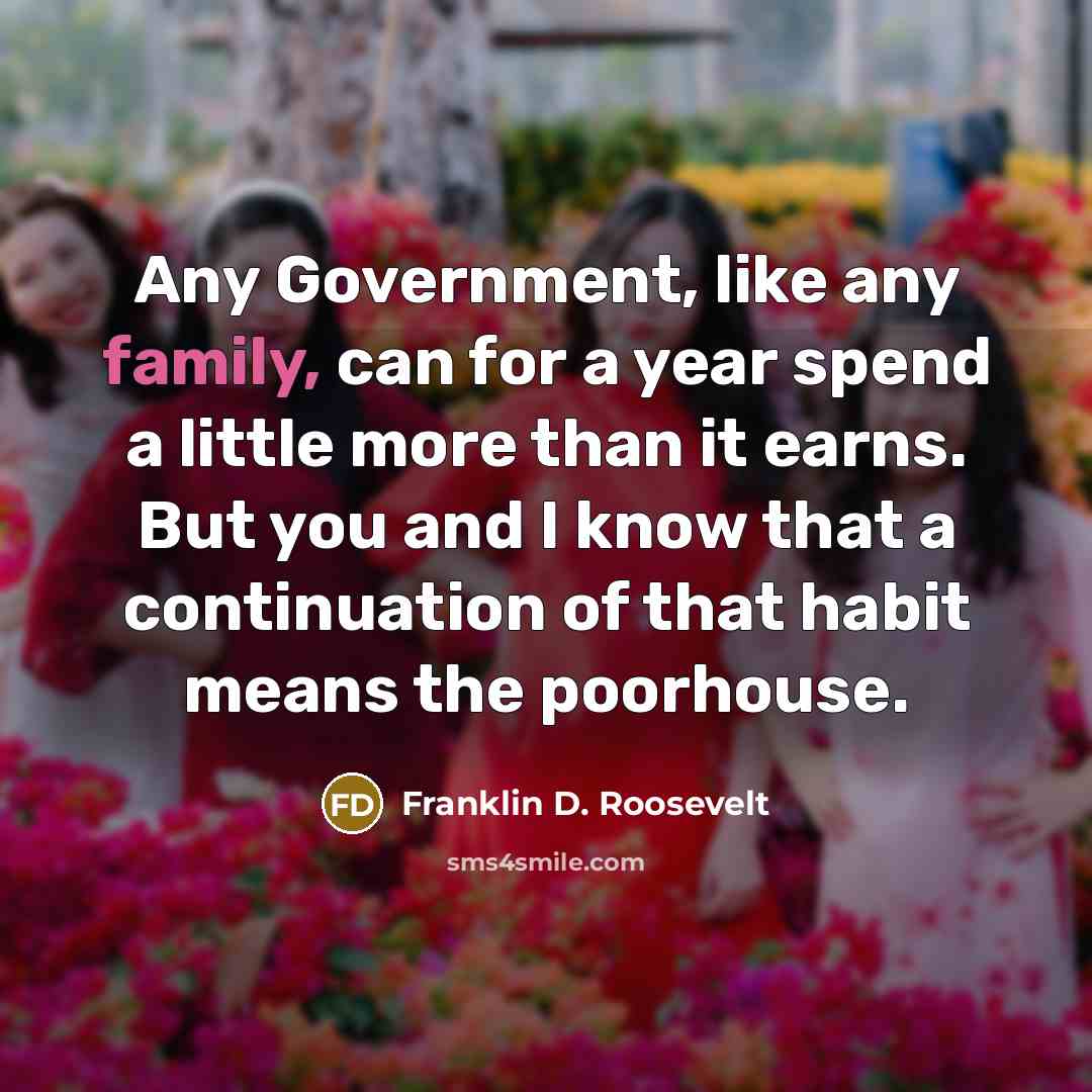 “Any Government, like any family, can for a year spend a little more than it earns. But you and I know that a continuation of that habit means the poorhouse.” quote by Franklin D. Roosevelt